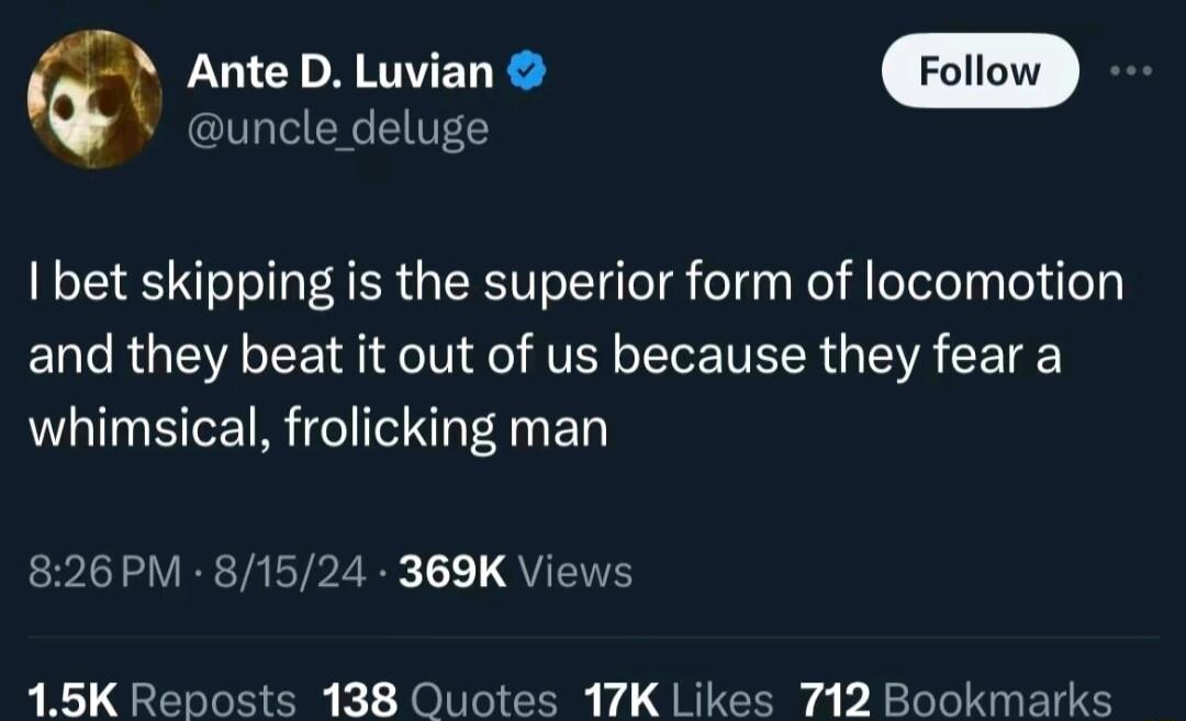 Ante D Luvian Follow uncle deluge bet skipping is the superior form of locomotion and they beat it out of us because they fear a whimsical frolicking man 826PM 81524 369K Views 15K Reposts 138 Quotes 17K Likes 712 Bookmarks