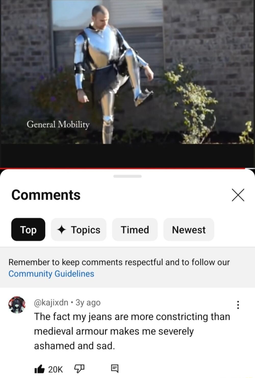 Comments X Topics Timed Newest Remember to keep comments respectful and to follow our Community Guidelines kajixdn 3y ago The fact my jeans are more constricting than medieval armour makes me severely ashamed and sad ol 20K 5P 5