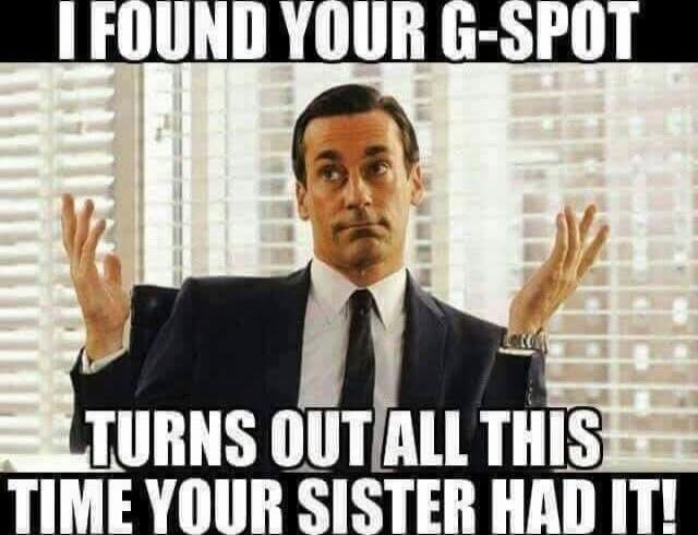 I FOUND YOUR G-SPOT
TURNS OUT ALL THIS TIME YOUR SISTER HAD IT!