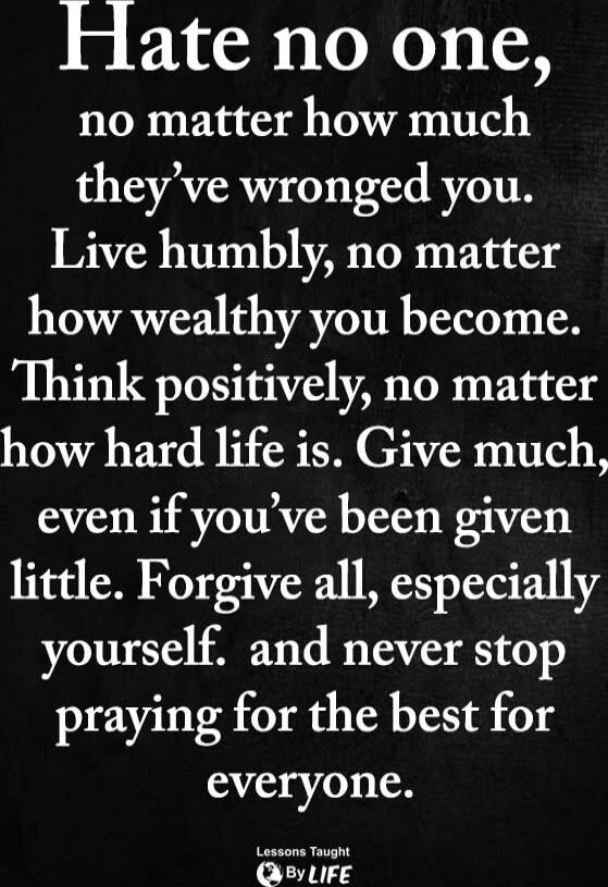 Hate no one, no matter how much they've wronged you. Live humbly, no matter how wealthy you become. Think positively, no matter how hard life is. Give much, even if you've been given little. Forgive all, especially yourself. and never stop praying for the best for everyone.