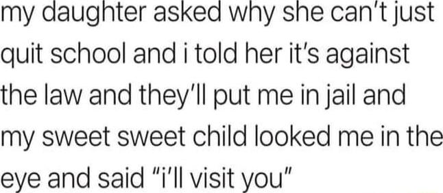 my daughter asked why she cant just quit school and i told her its against the law and theyll put me in jail and my sweet sweet child looked me in the eye and said ill visit you
