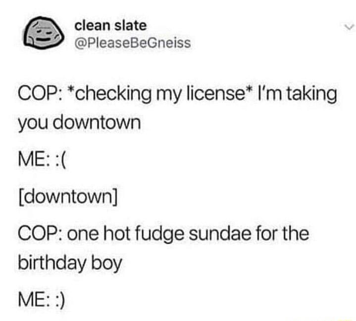 clean slate PleaseBeGneiss COP checking my license Im taking you downtown ME downtown COP one hot fudge sundae for the birthday boy ME