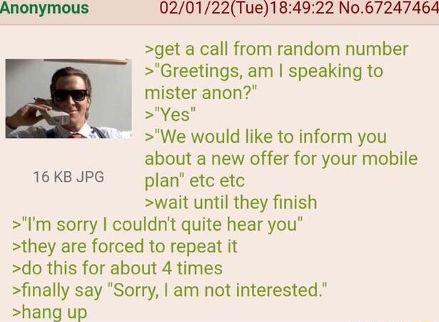 020122Tue184922 No67247464 get a call from random number Greetings am speaking to mister anon Yes We would like to inform you about a new offer for your mobile 16 KB JPG plan etc etc wait until they finish Im sorry couldnt quite hear you they are forced to repeat it do this for about 4 times finally say Sorry am not interested hang up