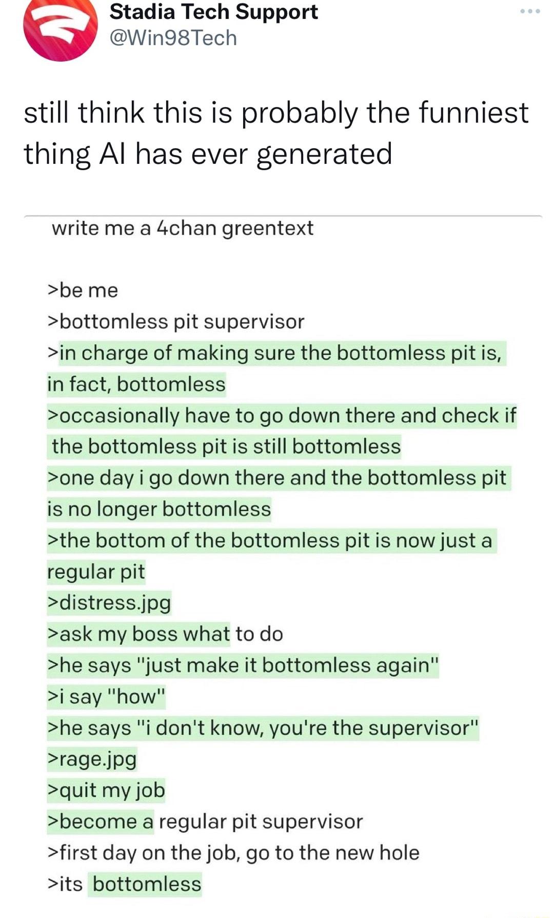 Stadia Tech Support Win98Tech still think this is probably the funniest thing Al has ever generated write me a 4chan greentext be me bottomless pit supervisor in charge of making sure the bottomless pit is in fact bottomless occasionally have to go down there and check if the bottomless pit is still bottomless one day i go down there and the bottomless pit is no longer bottomless the bottom of the