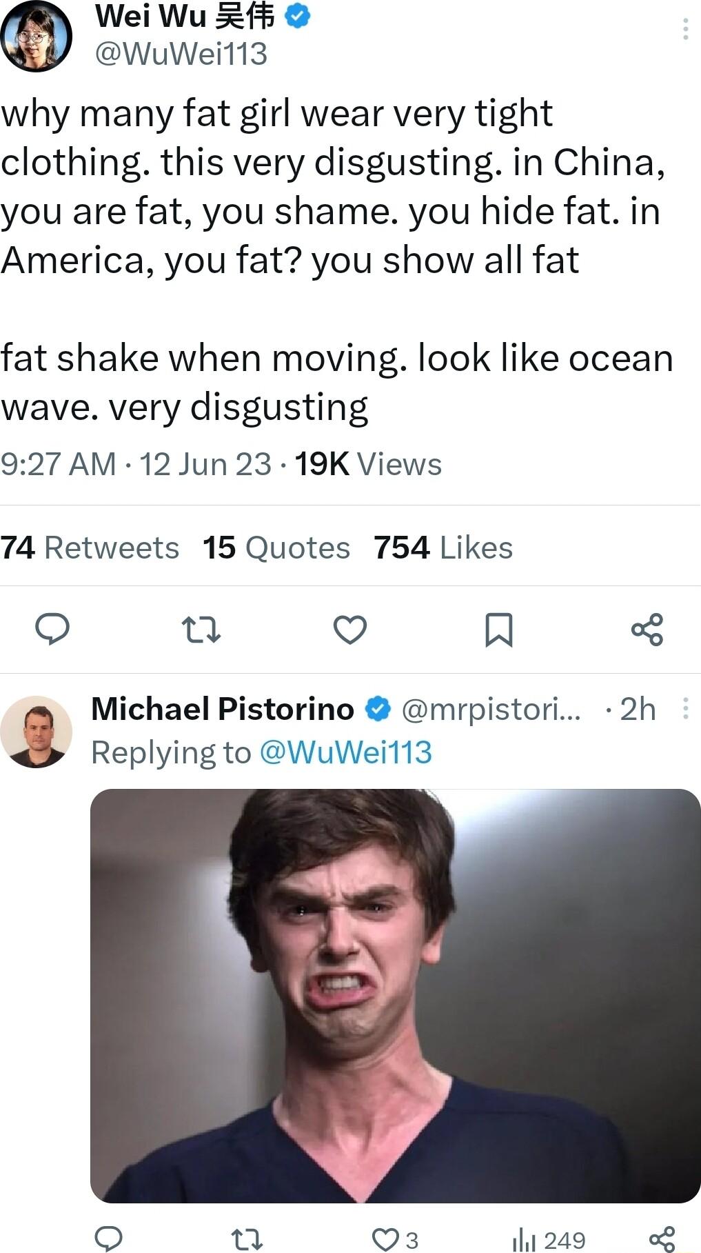 Wei Wu 5 WuWeil13 why many fat girl wear very tight clothing this very disgusting in China you are fat you shame you hide fat in America you fat you show all fat fat shake when moving look like ocean wave very disgusting 927 AM 12 Jun 23 19K Views 74 Retweets 15 Quotes 754 Likes Qo e Q R Michael Pistorino mrpistori 2h Replying to WuWei113