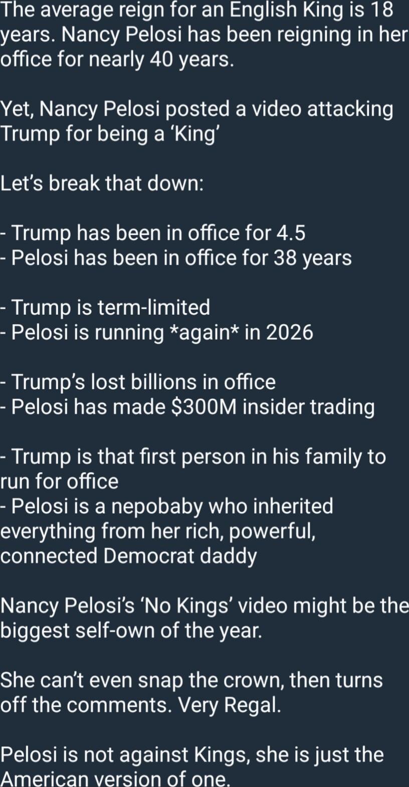 The average reign for an English King is 18 years. Nancy Pelosi has been reigning in her office for nearly 40 years.

Yet, Nancy Pelosi posted a video attacking Trump for being a 'King'

Let's break that down:
- Trump has been in office for 4.5
- Pelosi has been in office for 38 years

- Trump is term-limited
- Pelosi is running *again* in 2026

- 