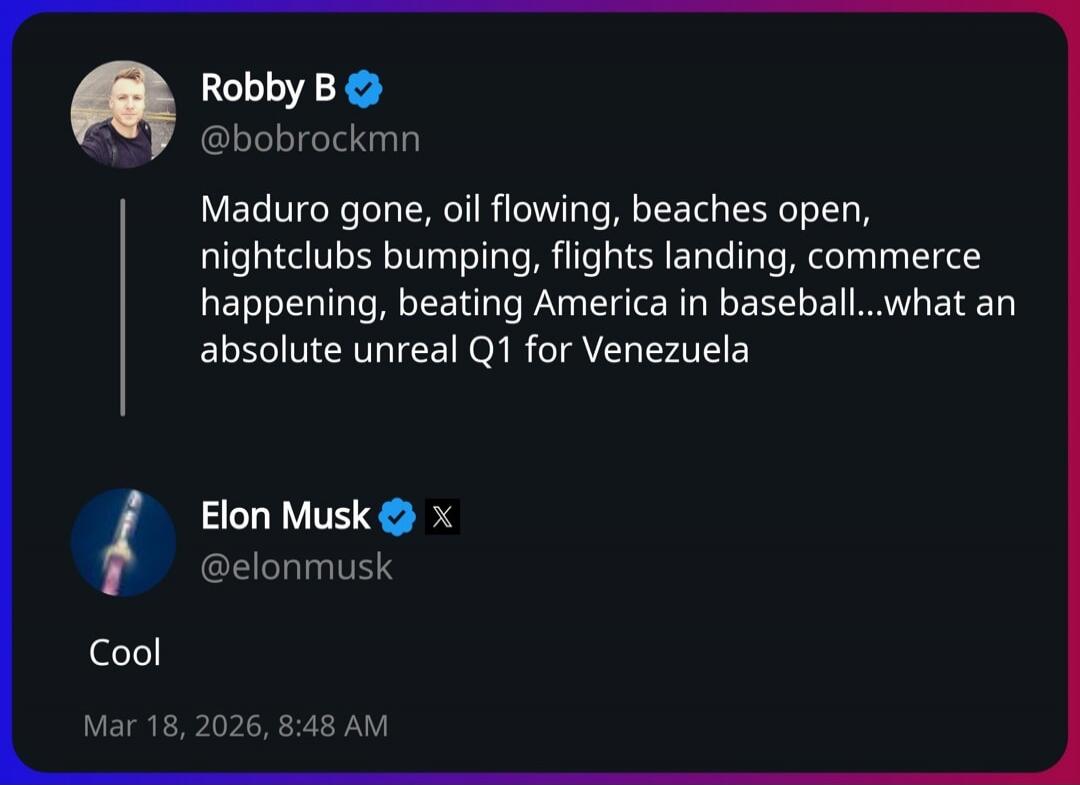 Robby B @bobrockmn Maduro gone, oil flowing, beaches open, nightclubs bumping, flights landing, commerce happening, beating America in baseball...what an absolute unreal Q1 for Venezuela Elon Musk @elonmusk Cool Mar 18, 2026, 8:48 AM