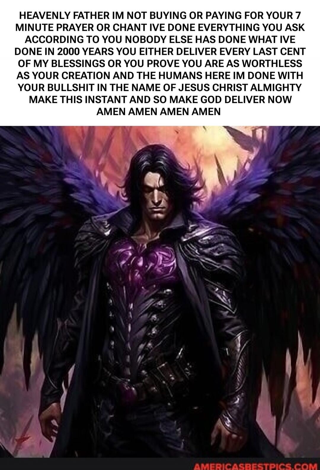 HEAVENLY FATHER IM NOT BUYING OR PAYING FOR YOUR 7 MINUTE PRAYER OR CHANT IVE DONE EVERYTHING YOU ASK ACCORDING TO YOU NOBODY ELSE HAS DONE WHAT IVE DONE IN 2000 YEARS YOU EITHER DELIVER EVERY LAST CENT OF MY BLESSINGS OR YOU PROVE YOU ARE AS WORTHLESS AS YOUR CREATION AND THE HUMANS HERE IM DONE WITH YOUR BULLSHIT IN THE NAME OF JESUS CHRIST ALMIG