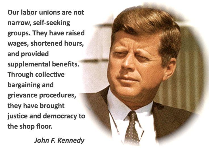Our labor unions are not narrow self seeking groups They have raised wages shortened hours and provided supplemental benefits Through collective bargaining and grievance procedures they have brought justice and democracy to the shop floor John F Kennedy
