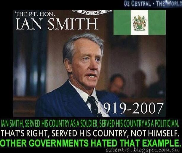 THE RT. HON. IAN SMITH
1919-2007
IAN SMITH, SERVED HIS COUNTRY AS A SOLDIER, SERVED HIS COUNTRY AS A POLITICIAN.
THAT'S RIGHT, SERVED HIS COUNTRY, NOT HIMSELF.
OTHER GOVERNMENTS HATED THAT EXAMPLE.
