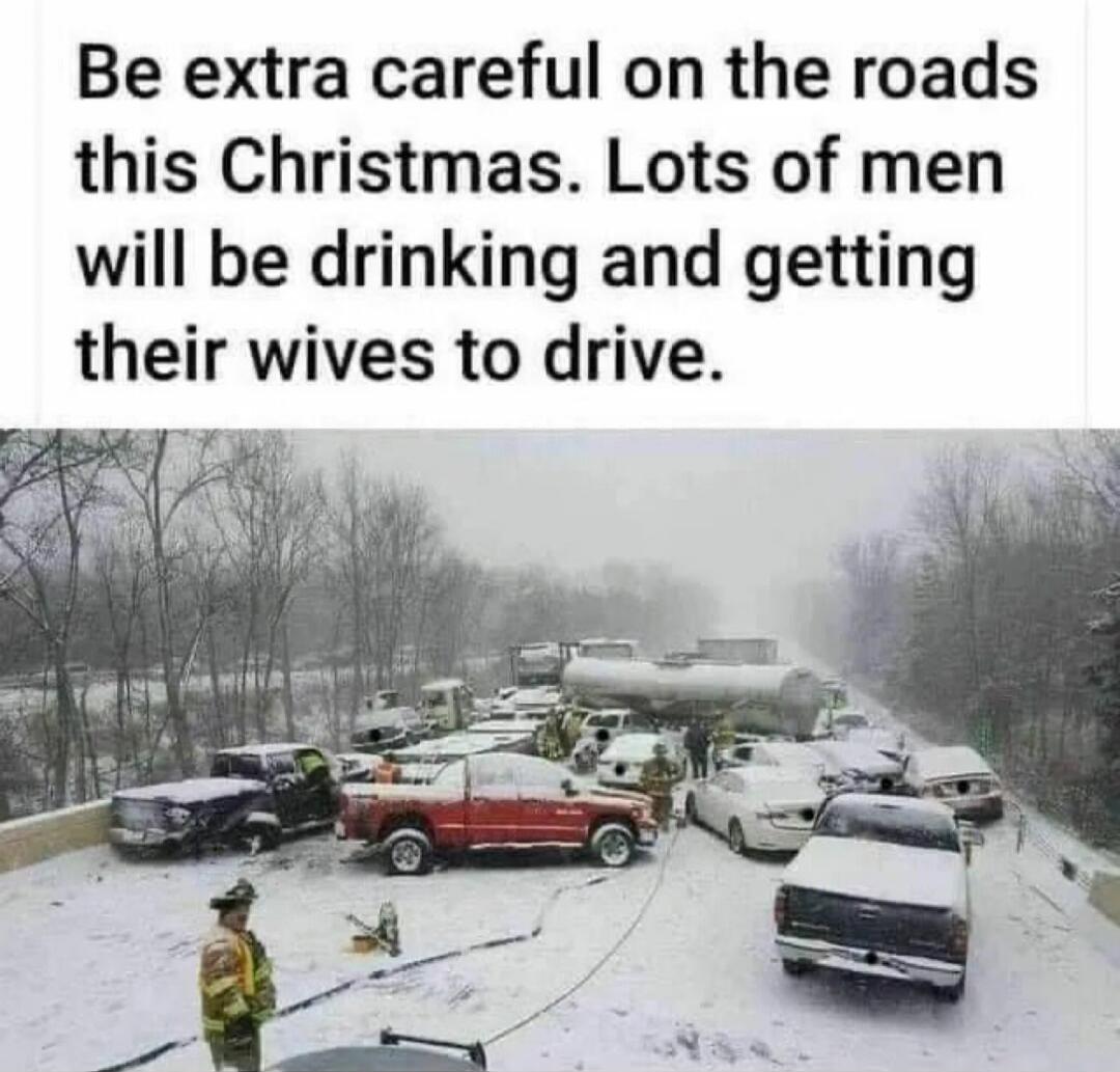 Be extra careful on the roads this Christmas. Lots of men will be drinking and getting their wives to drive.