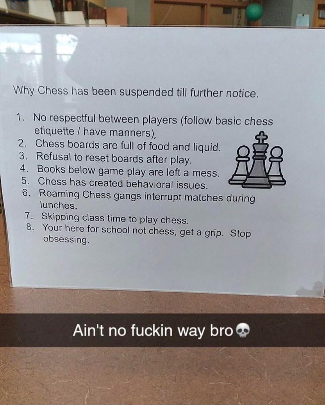 oo ON Why Chess has been suspended till further notice 1 No respectful between players follow basic chess etiquette have manners Chess boards are full of food and liquid Refusal to reset boards after play Books below game play are left a mess Chess has created behavioral issues Roaming Chess gangs interrupt matches during lunches Skipping class time to play chess Your here for school not chess get