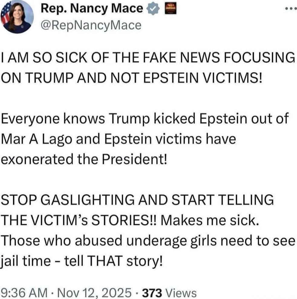 Rep. Nancy Mace @RepNancyMace I AM SO SICK OF THE FAKE NEWS FOCUSING ON TRUMP AND NOT EPSTEIN VICTIMS! Everyone knows Trump kicked Epstein out of Mar A Lago and Epstein victims have exonerated the President! STOP GASLIGHTING AND START TELLING THE VICTIM’s STORIES!! Makes me sick. Those who abused underage girls need to see jail time - tell THAT sto
