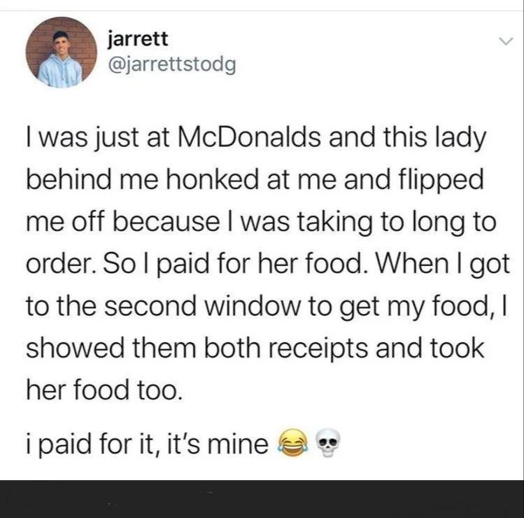 jarrett AR jarrettstodg was just at McDonalds and this lady behind me honked at me and flipped me off because was taking to long to order So paid for her food When got to the second window to get my food showed them both receipts and took her food too i paid for it its mine