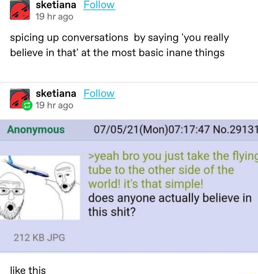 sketiana Follow 19 hrago spicing up conversations by saying you really believe in that at the most basic inane things sketiana Follow 19 hr ago Anonymous 070521Mon071747 No29131 yeah bro you just take the flying tube to the other side of the world its that simple does anyone actually believe in this shit 212 KB JPG like this