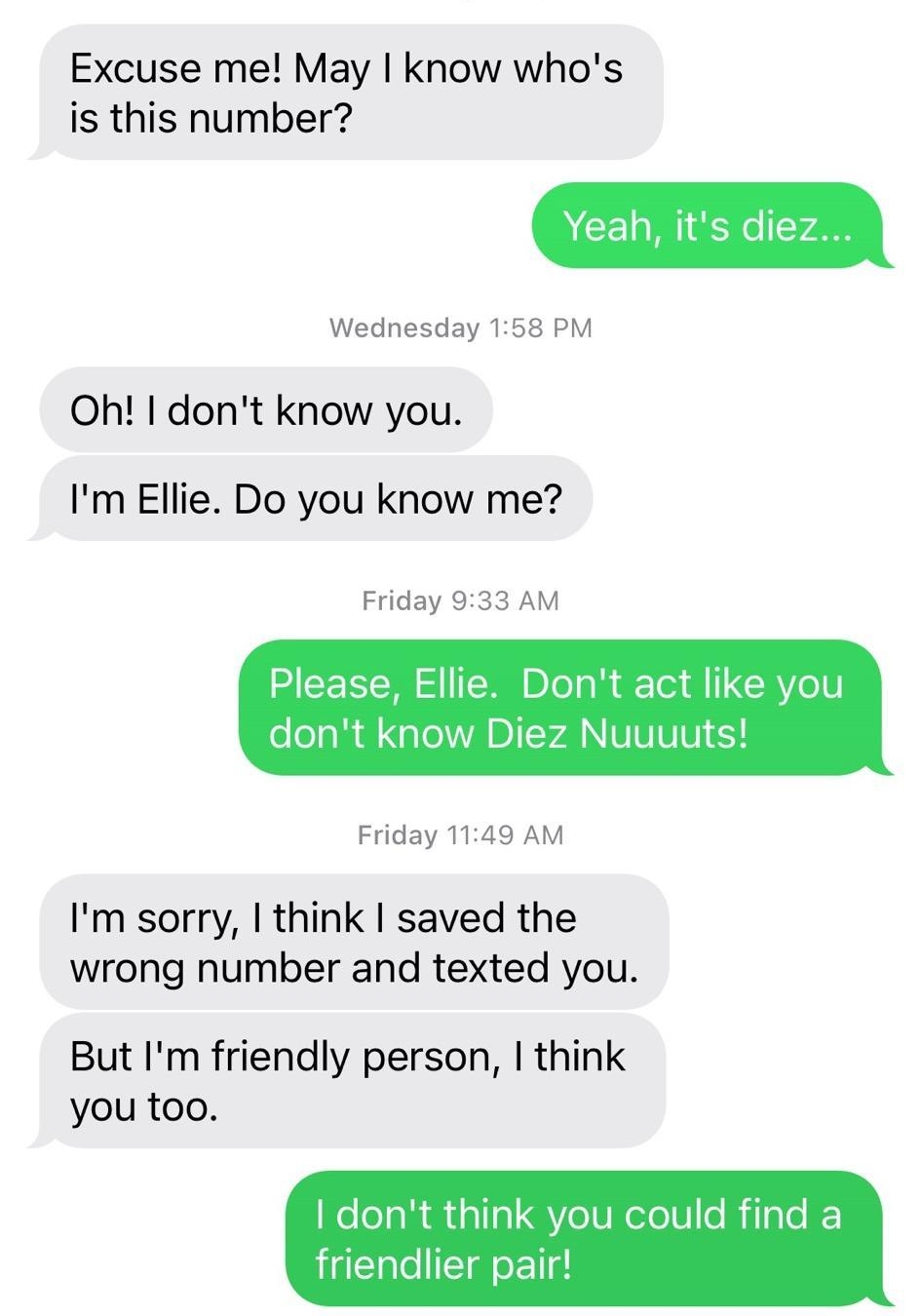 738 1857 327 5648 Text Message Wednesday 1105 AM Excuse me May know whos is this number CEl Wednesday 158 PM Oh dont know you Im Ellie Do you know me Friday 933 AM Please Ellie Dont act like you dont know Diez Nuuuuts Friday 1149 AM Im sorry think saved the wrong number and texted you But Im friendly person think you too I dont think you could find a friendlier pair oJ 02006