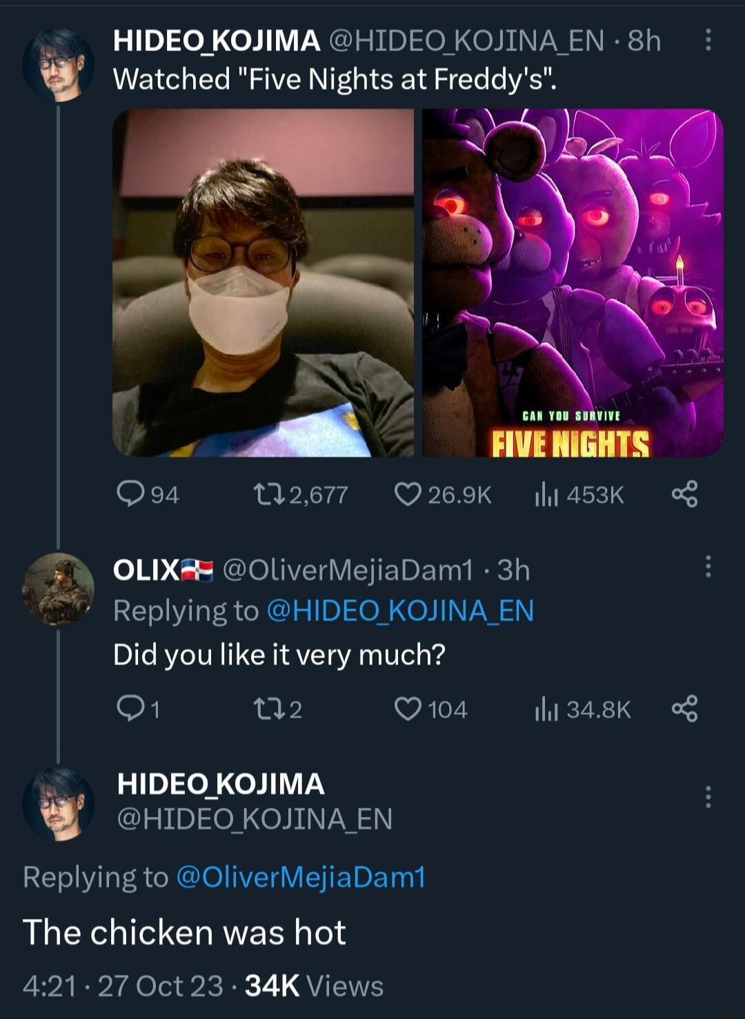 HIDEO KOJIMA HIDEO KOJINA EN 8h v Watched Five Nights at Freddys Qs Q2677 Q269K 145K T OLIX OliverMejiaDam1 3h Replying to HIDEO KOJINA EN Did you like it very much eF B Q104 l1348K o8 HIDEO KOJIMA HIDEO KOJINA EN Replying to OliverMejiaDam1 The chicken was hot 421 27 Oct 23 34K Views