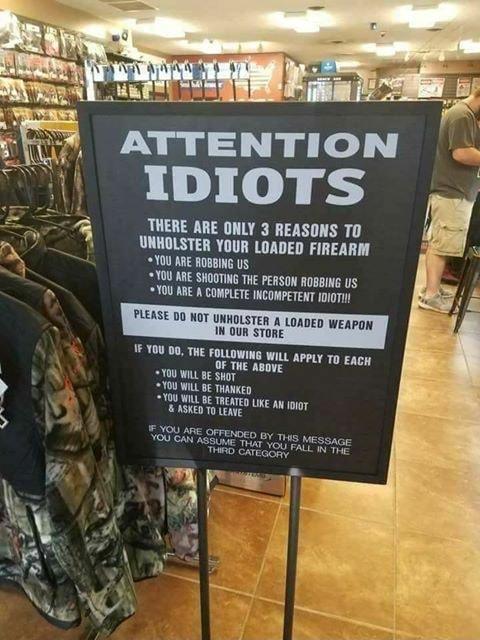 ATTENTION IDIOTS _ THERE ARE ONLY 3 REASONS TO Ll d INHOLSTER YOUR LOADED FIREARM Y0U KRE ROBBING S 10U ARE SHOGTING THE PERSON ROBBING US D YOU RBE A COMPLETE INCOMPETENT IoioT 00 KOT UNHOLSTER A LOADED WEAPON 14 OUR STORE FOLLOWING WILL aPPLY To Ency OF THE ABoVE 00 WL B Shor 100 WIL 8E THawKep Y00 VIL B TREATED ke A 0ig7 B ASKED TO LEAVE TAPATE SErmED v s wessnce YU AN S i Y LIS MeS e LR ACY R 