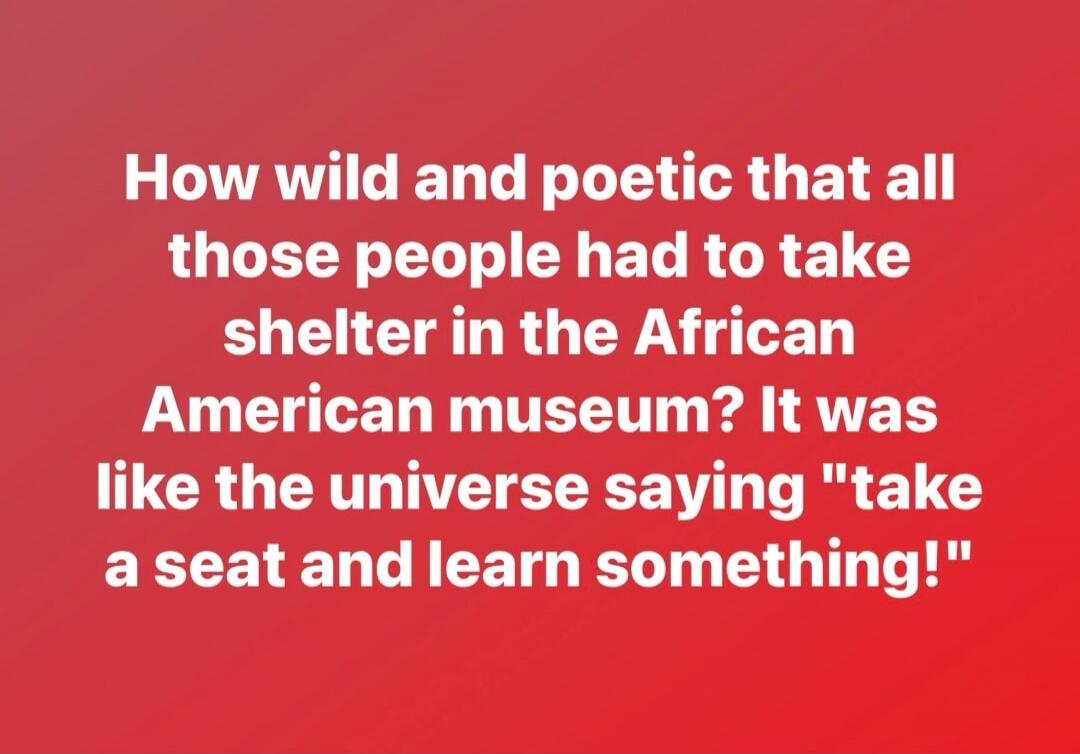 How wild and poetic that all those people had to take shelter in the African American museum? It was like the universe saying 