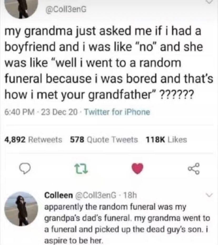 my grandma just asked me if i had a boyfriend and i was like “no” and she was like “well i went to a random funeral because i was bored and that’s how i met your grandfather” ?????? 

apparently the random funeral was my grandpa’s dad’s funeral. my grandma went to a funeral and picked up the dead guy’s son. i aspire to be her.