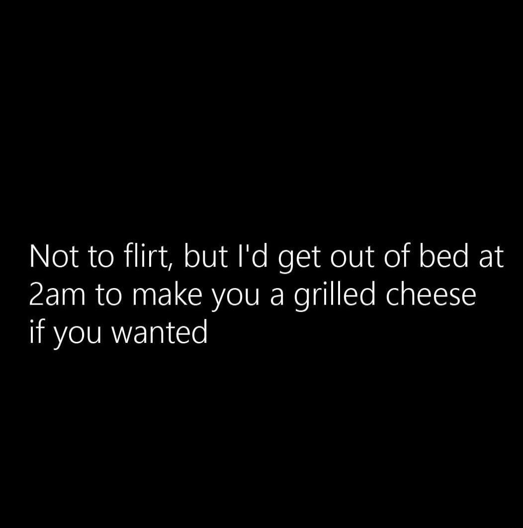 Not to flirt, but I'd get out of bed at 2am to make you a grilled cheese if you wanted
