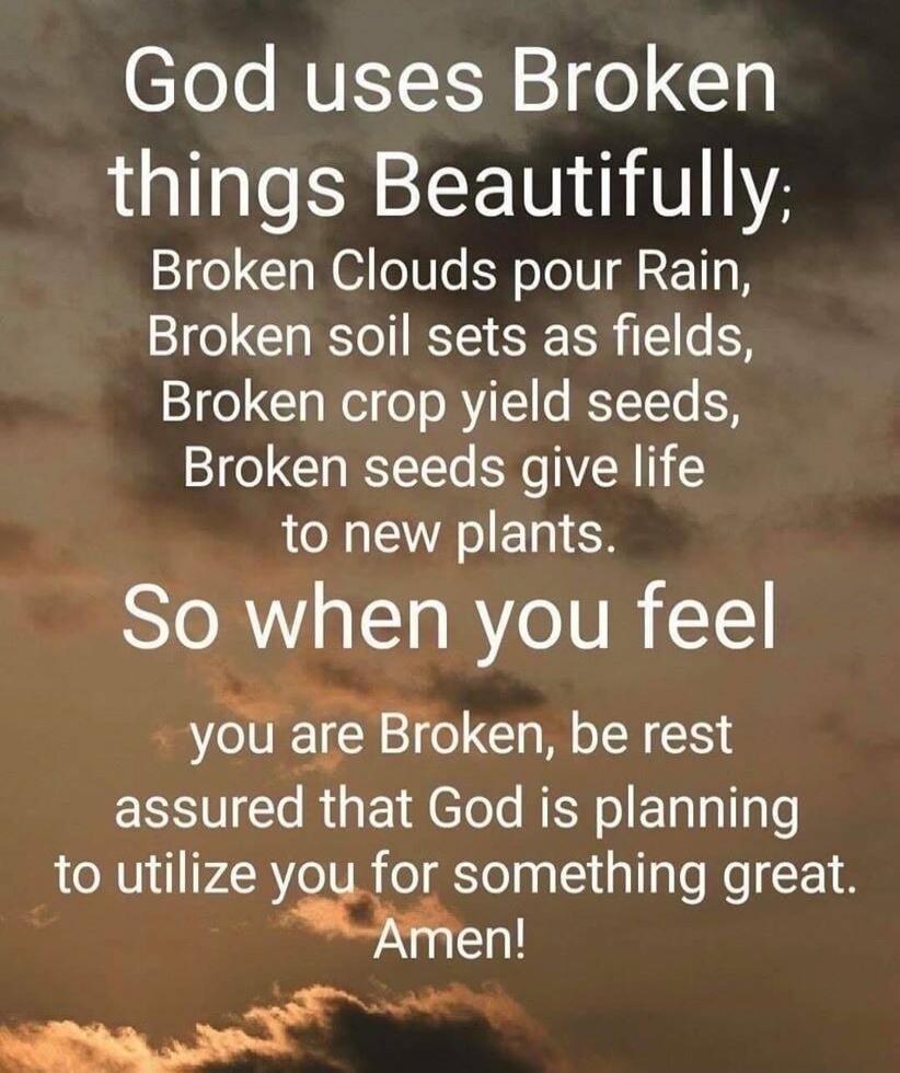 God uses Broken things Beautifully; Broken Clouds pour Rain, Broken soil sets as fields, Broken crop yield seeds, Broken seeds give life to new plants. So when you feel you are Broken, be rest assured that God is planning to utilize you for something great. Amen!