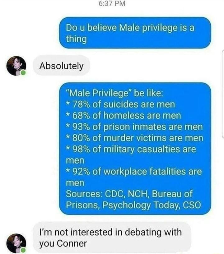 thing G Absolutely T M suicides are mel 68 of homeless are men S EESE 5 murder victims are men 98 of military casualties are u 92 of workplace fatalities are men Sources CDC NCH Bureau of Prisons Psychology Today CSO Im not interested in debating with you Conner