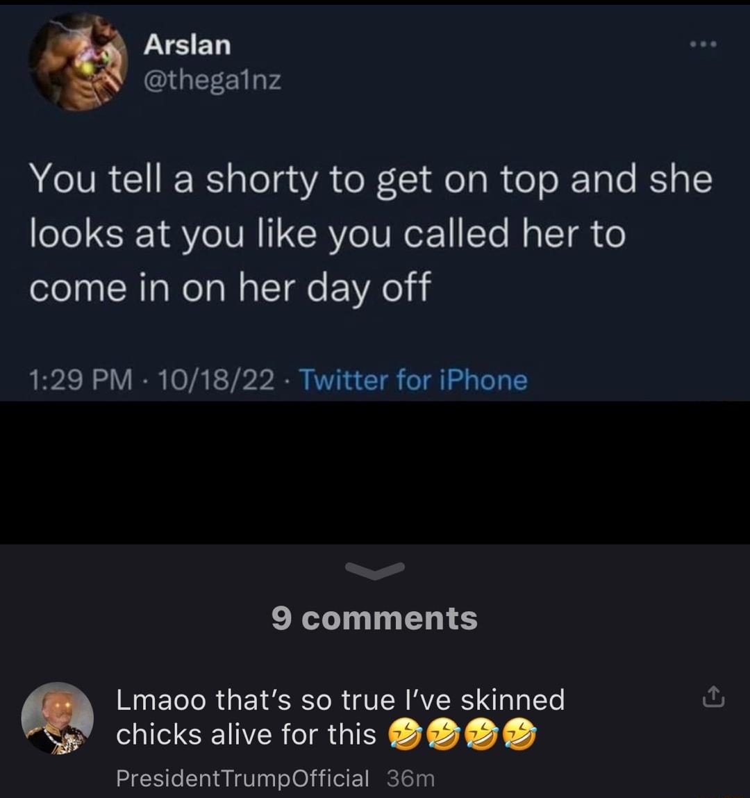 Arslan thegainz You tell a shorty to get on top and she looks at you like you called her to come in on her day off 129 PM 101822 Twitter for iPhone 9 comments Lmaoo thats so true Ive skinned chicks alive for this PresidentTrumpOfficial 36m