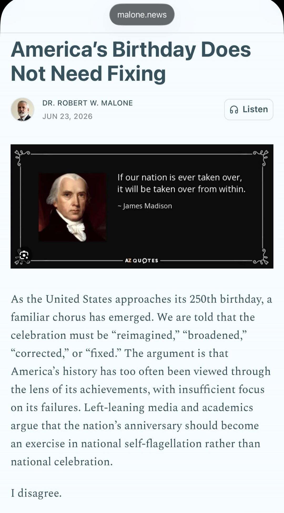 malone.news. America's Birthday Does Not Need Fixing. DR. ROBERT W. MALONE. JUN 23, 2026. Listen. If our nation is ever taken over, it will be taken over from within. ~ James Madison. AZ QUOTES. As the United States approaches its 250th birthday, a familiar chorus has emerged. We are told that the celebration must be “reimagined,” “broadened,” “cor