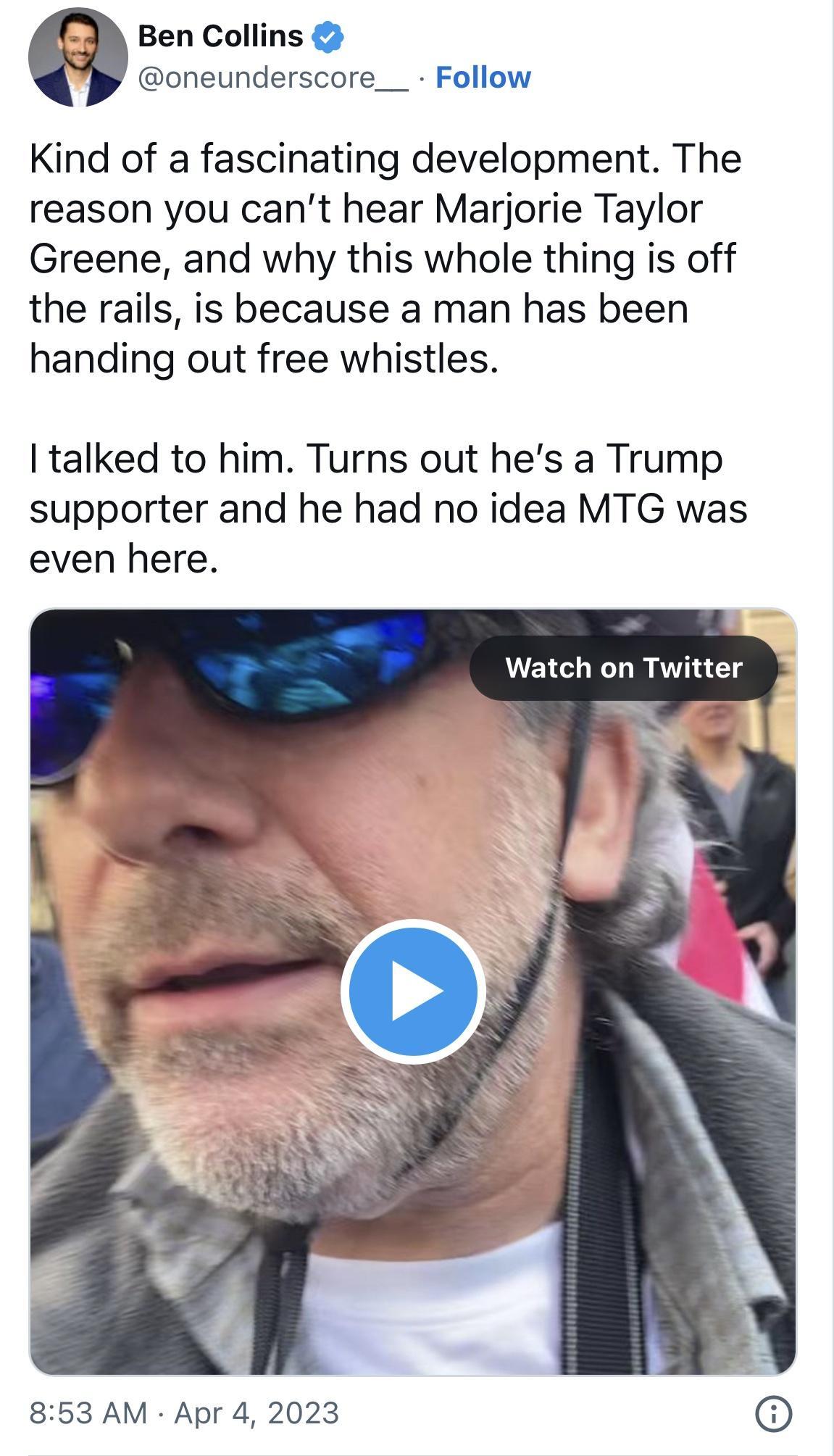 Ben Collins oneunderscore__ Follow Kind of a fascinating development The reason you cant hear Marjorie Taylor Greene and why this whole thing is off the rails is because a man has been handing out free whistles talked to him Turns out hes a Trump supporter and he had no idea MTG was even here Watch on Twitter 853 AM Apr 4 2023