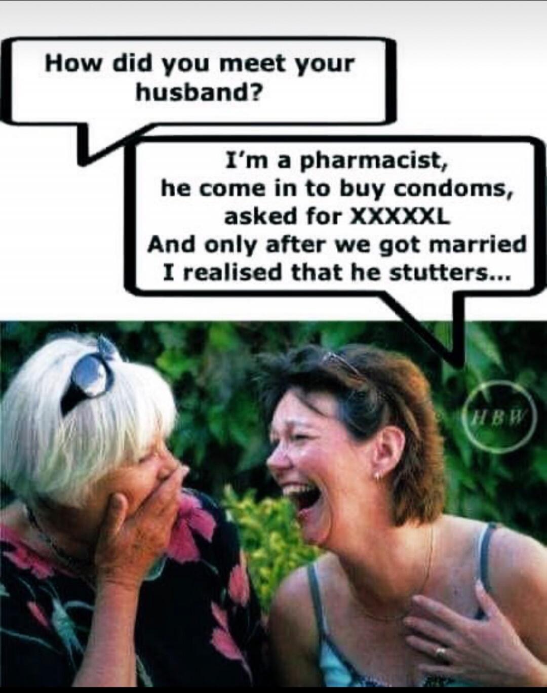 How did you meet your husband? I'm a pharmacist, he come in to buy condoms, asked for XXXXXL And only after we got married I realised that he stutters...