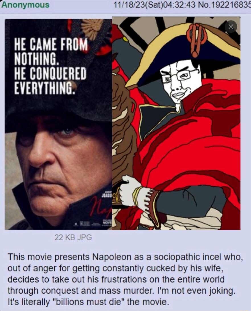 Anonymous 111823Sat043243 No HE CAME FROM NOTHING HE CONQUERED EVERYTHING This movie presents Napoleon as a sociopathic incel who out of anger for getting constantly cucked by his wife decides to take out his frustrations on the entire world through conquest and mass murder Im not even joking Its literally billions must die the movie