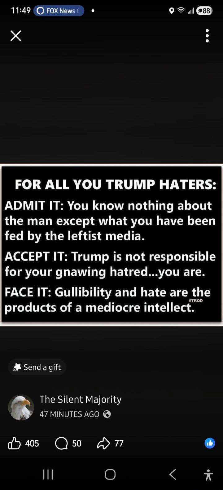 FOR ALL YOU TRUMP HATERS: ADMIT IT: You know nothing about the man except what you have been fed by the leftist media. ACCEPT IT: Trump is not responsible for your gnawing hatred...you are. FACE IT: Gullibility and hate are the products of a mediocre intellect. #TRQD. Posted by The Silent Majority.