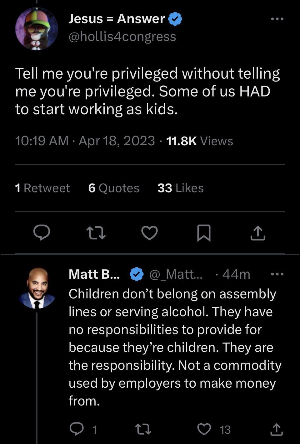 S JLETEEY VL EWIR t hollis4congress Tell me youre privileged without telling me youre privileged Some of us HAD to start working as kids ORI RN VNI et R Topic it R 1 QUENTE 1Retweet 6Quotes 33 Likes o nu R G MattB Matt 44m w Children dont belong on assembly lines or serving alcohol They have no responsibilities to provide for because theyre children They are the responsibility Not a commodity used