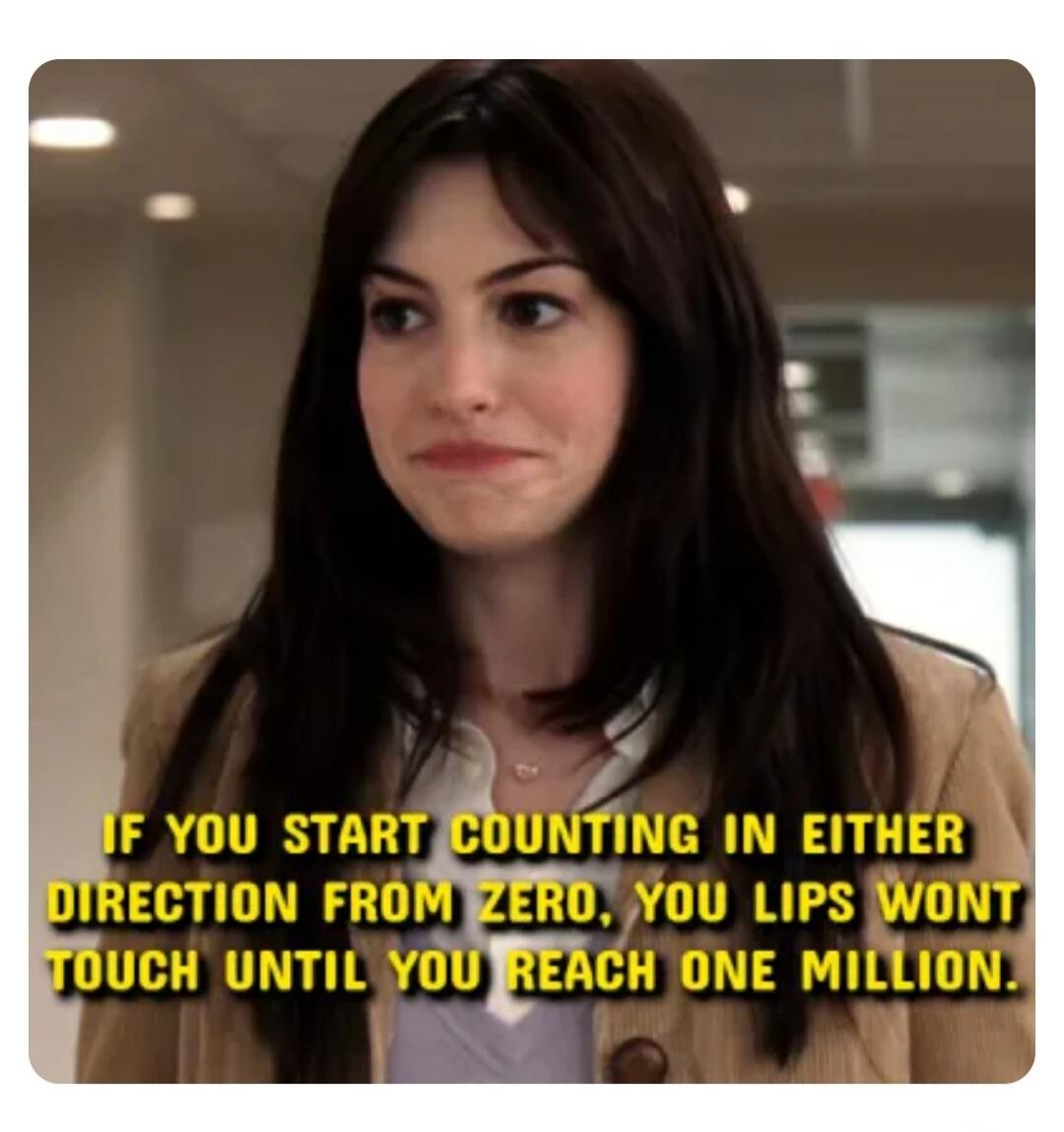 IF YOU START COUNTING IN EITHER DIRECTION FROM ZERO, YOU LIPS WONT TOUCH UNTIL YOU REACH ONE MILLION.