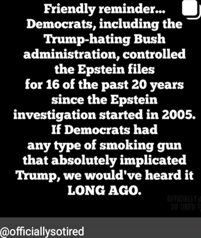 Friendly reminder... Democrats, including the Trump-hating Bush administration, controlled the Epstein files for 16 of the past 20 years since the Epstein investigation started in 2005. If Democrats had any type of smoking gun that absolutely implicated Trump, we would've heard it LONG AGO.