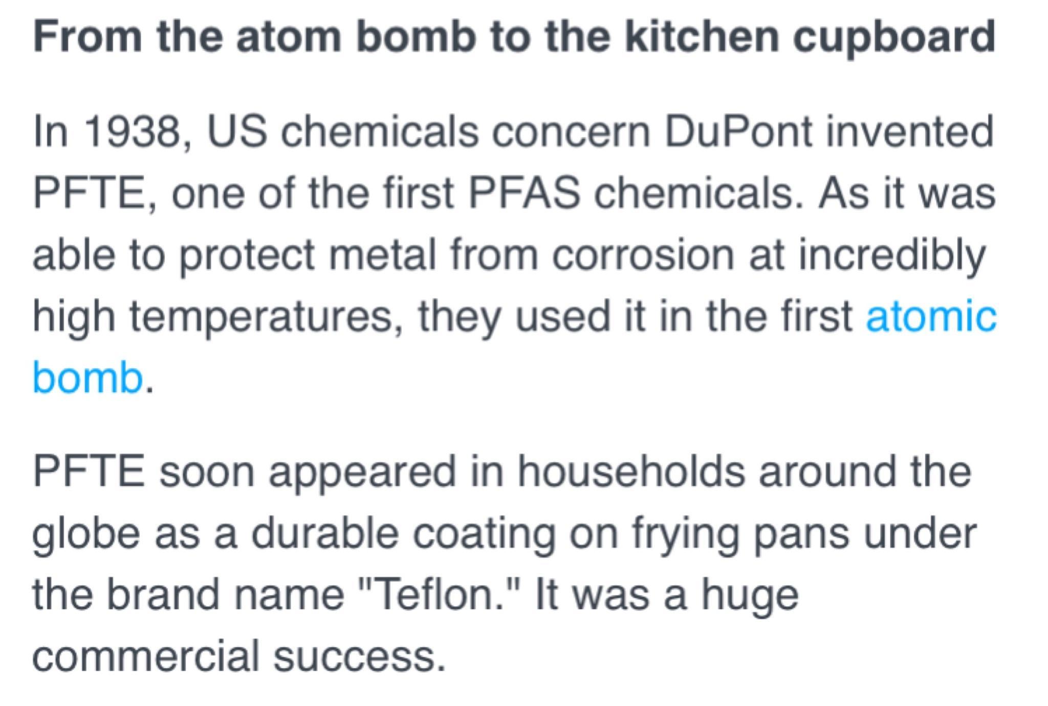 From the atom bomb to the kitchen cupboard In 1938 US chemicals concern DuPont invented PFTE one of the first PFAS chemicals As it was able to protect metal from corrosion at incredibly high temperatures they used it in the first atomic bomb PFTE soon appeared in households around the globe as a durable coating on frying pans under the brand name Teflon It was a huge commercial success