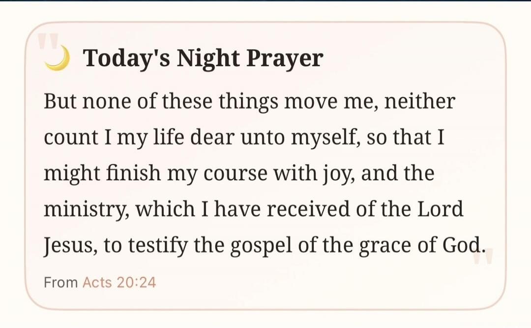Today's Night Prayer. But none of these things move me, neither count I my life dear unto myself, so that I might finish my course with joy, and the ministry, which I have received of the Lord Jesus, to testify the gospel of the grace of God. From Acts 20:24.