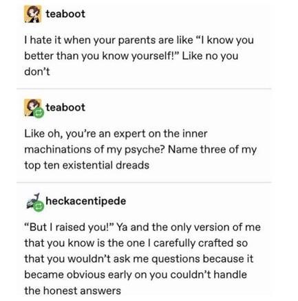 2 teaboot I hate it when your parents are like I know you better than you know yourself Like no you dont 1 teaboot Like oh youre an expert on the inner machinations of my psyche Name three of my top ten existential dreads heckacemlpede But raised you Ya and the only version of me that you know is the one carefully crafted so that you wouldnt ask me questions because it became obvious early on you 