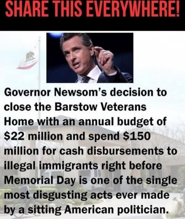 SHARE THIS EVERYWHERE! Governor Newsom’s decision to close the Barstow Veterans Home with an annual budget of $22 million and spend $150 million for cash disbursements to illegal immigrants right before Memorial Day is one of the single most disgusting acts ever made by a sitting American politician.
