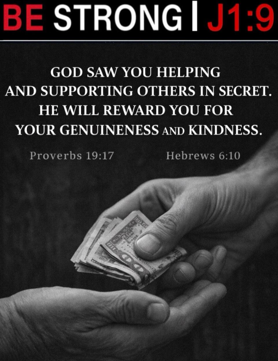 BE STRONG I J1:9
GOD SAW YOU HELPING AND SUPPORTING OTHERS IN SECRET. HE WILL REWARD YOU FOR YOUR GENUINENESS AND KINDNESS.
Proverbs 19:17
Hebrews 6:10