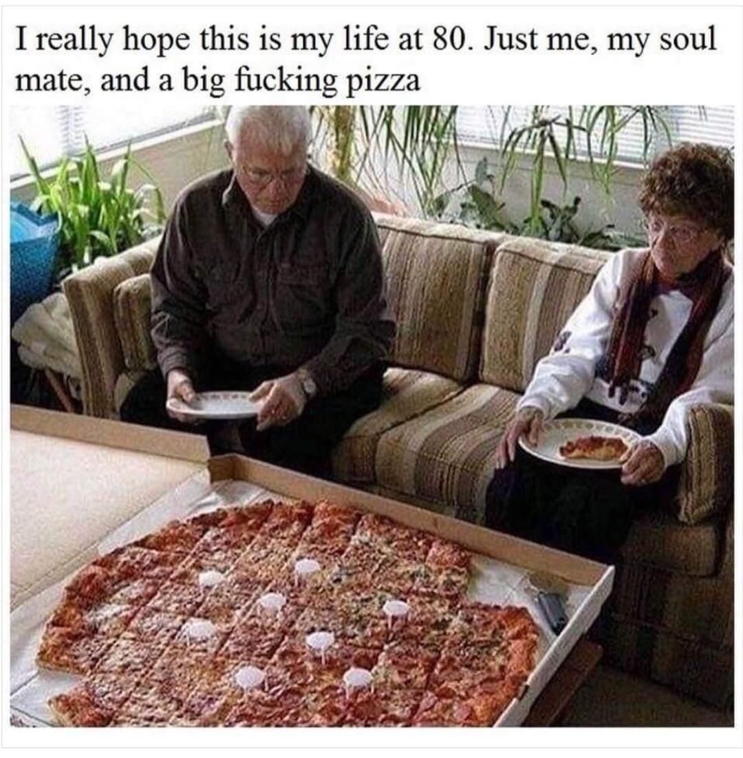 1 really hope this is my life at 80 Just me my soul mate and a b pizza
