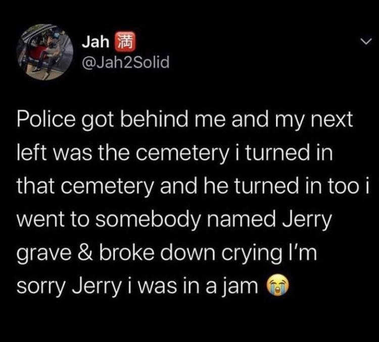 7 Jah 8 v Ry h2Soli S NELYRLIIT Police got behind me and my next SRR GENEI CIC AR TG L EIReET I ClaVRE T e Na R U alTo RigR ol went to somebody named Jerry grave broke down crying Im sorry Jerry i was in a jam