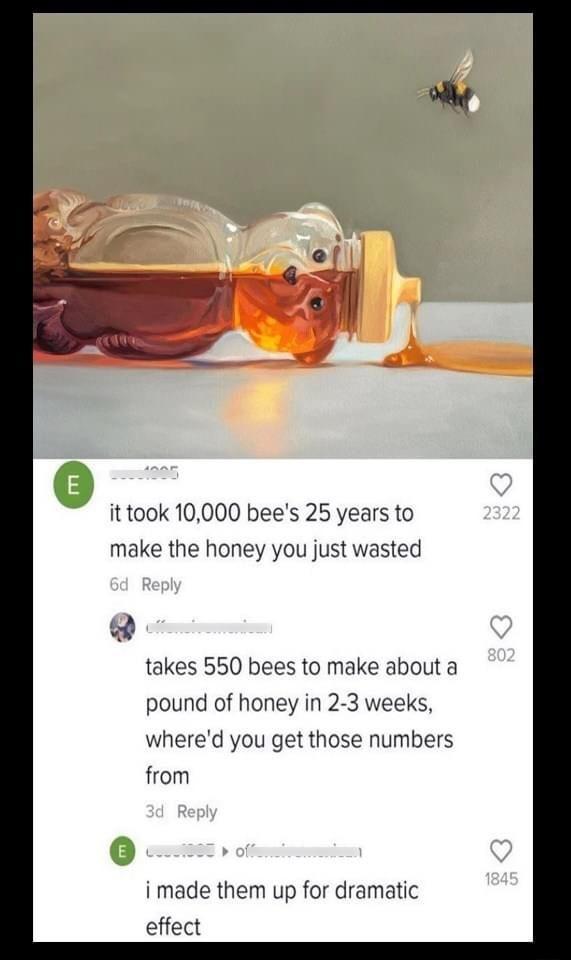 it took 10000 bees 25 years to make the honey you just wasted takes 550 bees to make about a pound of honey in 2 3 weeks whered you get those numbers from i made them up for dramatic effect