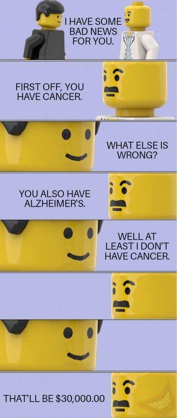 I HAVE SOME BAD NEWS FOR YOU. / FIRST OFF, YOU HAVE CANCER. / WHAT ELSE IS WRONG? / YOU ALSO HAVE ALZHEIMER'S. / WELL AT LEAST I DON'T HAVE CANCER. / THAT'LL BE $30,000.00