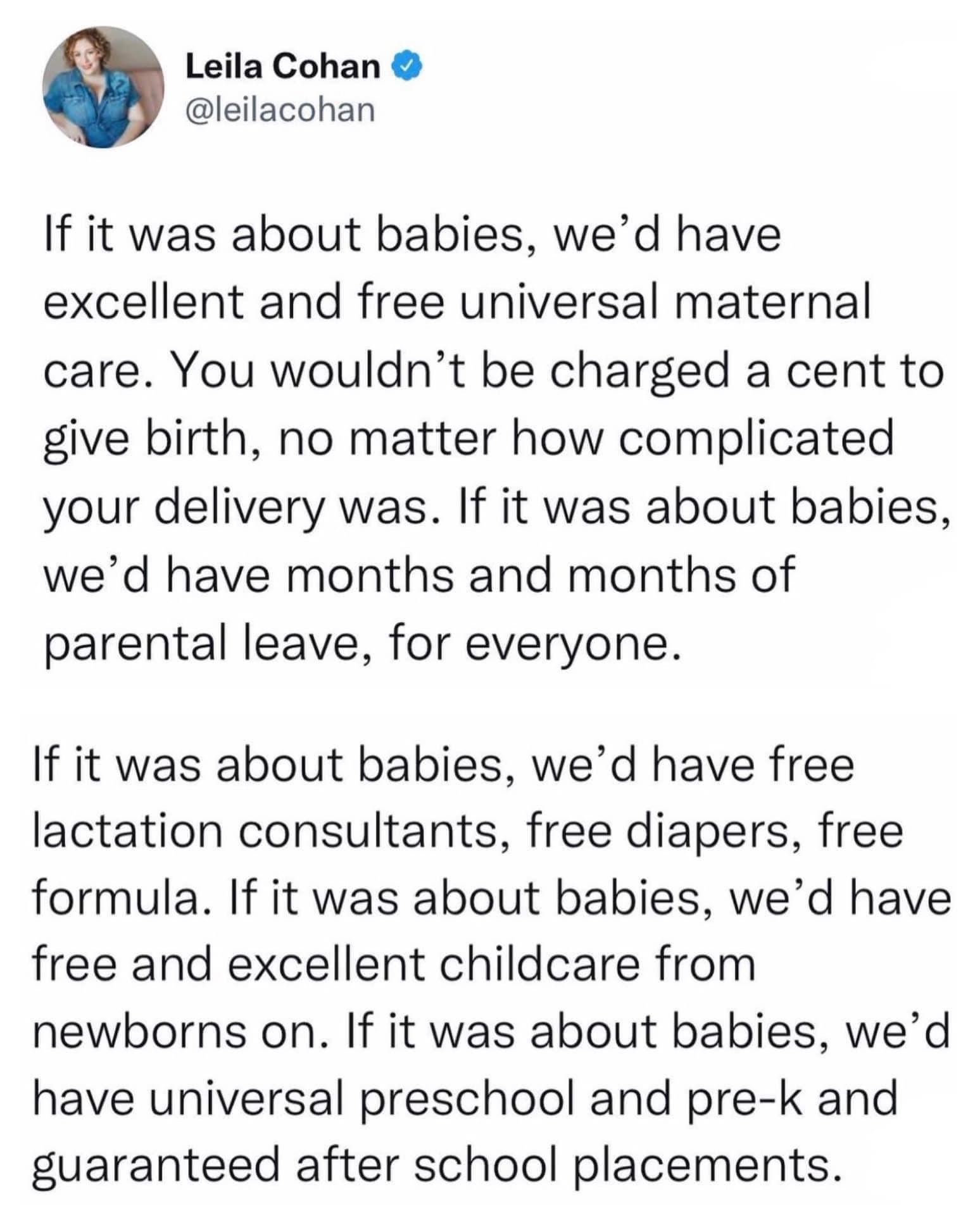 Leila Cohan leilacohan If it was about babies wed have excellent and free universal maternal care You wouldnt be charged a cent to give birth no matter how complicated your delivery was If it was about babies wed have months and months of parental leave for everyone If it was about babies wed have free lactation consultants free diapers free formula If it was about babies wed have free and excelle