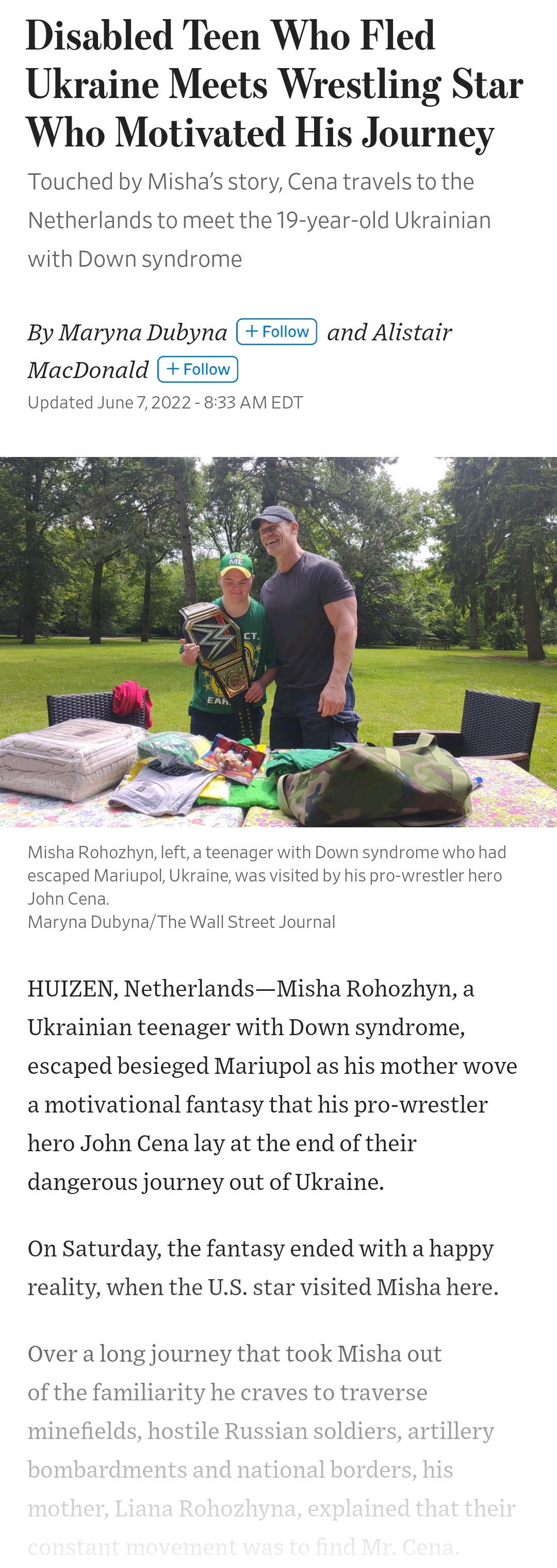 Disabled Teen Who Fled Ukraine Meets Wrestling Star Who Motivated His Journey Touched by Mishas story Cena travels to the Netherlands to meet the 19 year old Ukrainian with Down syndrome By Maryna Dubyna and Alistair MacDonald Updated June72022 833 AM EDT Misha Rohozhyn left a teenager with Down syndrome who had escaped Mariupol Ukraine was visited by his pro wrestler hero John Cena Maryna DubynaT