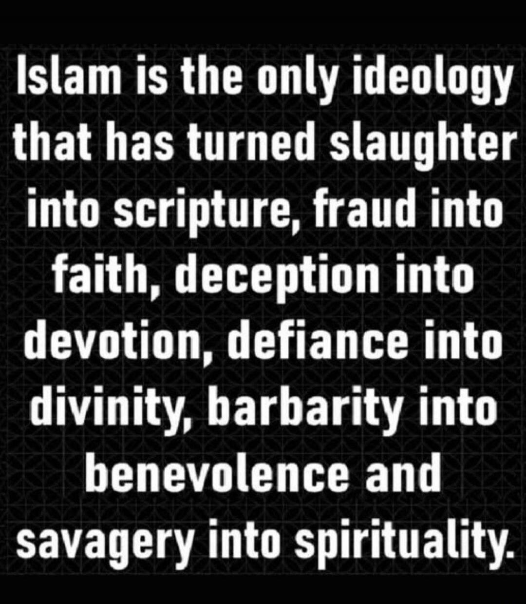 Islam is the only ideology that has turned slaughter into scripture, fraud into faith, deception into devotion, defiance into divinity, barbarity into benevolence and savagery into spirituality.