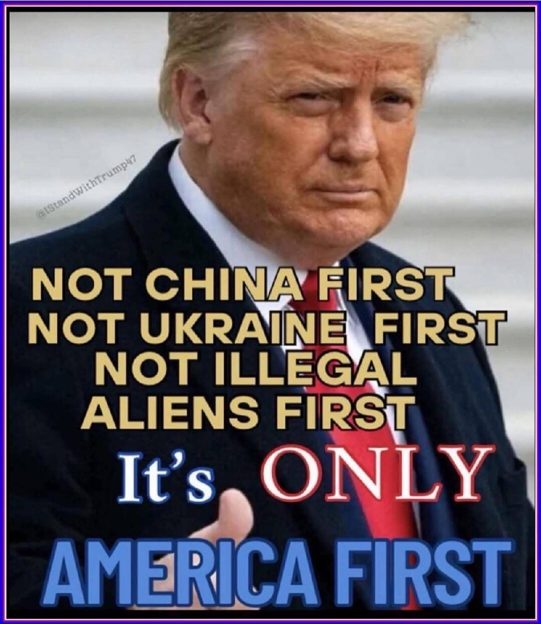 NOT CHINA FIRST NOT UKRAINE FIRST NOT ILLEGAL ALIENS FIRST It's ONLY AMERICA FIRST