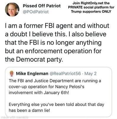 Pissed Off Patriot prIvATE cawiol storm for POdPatriot Trump supporters ONLY am a former FBI agent and without adoubt believe this also believe that the FBI is no longer anything but an enforcement operation for the Democrat party Mike Engleman RealPatriot56 May 2 The FBI and Justice Department are running a cover up operation for Nancy Pelosis involvement with January 6th Everything else youve be